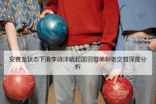 安赛龙状态下滑李诗沣崛起国羽男单新老交替深度分析